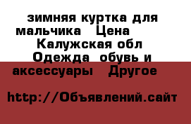 зимняя куртка для мальчика › Цена ­ 600 - Калужская обл. Одежда, обувь и аксессуары » Другое   